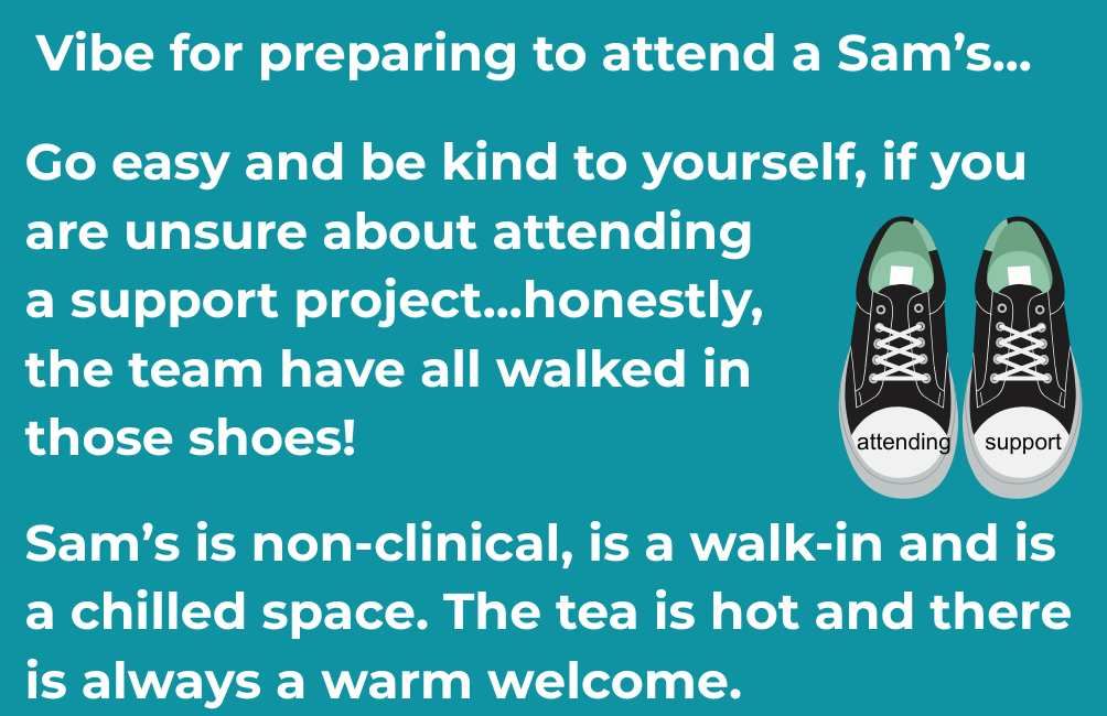 Infographic with picture of a pair of trainers. On the front of the shoes are the text. attending. support. The text states. Vibe for preparing to attend a Sam's. Go easy and be kind to yourself, if you are unsure about attending a support project...honestly,  the team have all walked in those shoes! Sam’s is non-clinical, is a walk-in and is a chilled space. The tea is hot and there is always a warm welcome.